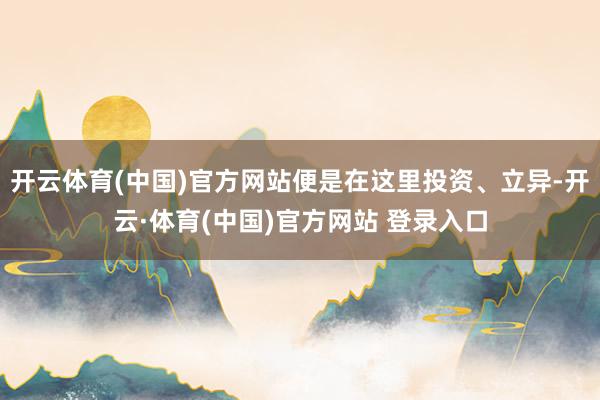 开云体育(中国)官方网站便是在这里投资、立异-开云·体育(中国)官方网站 登录入口