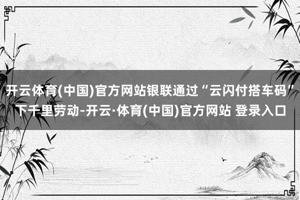 开云体育(中国)官方网站银联通过“云闪付搭车码”下千里劳动-开云·体育(中国)官方网站 登录入口