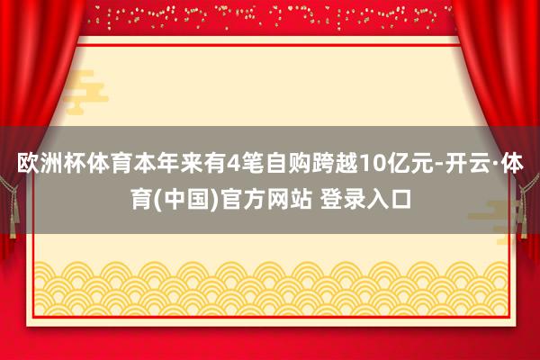 欧洲杯体育本年来有4笔自购跨越10亿元-开云·体育(中国)官方网站 登录入口