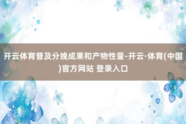 开云体育普及分娩成果和产物性量-开云·体育(中国)官方网站 登录入口
