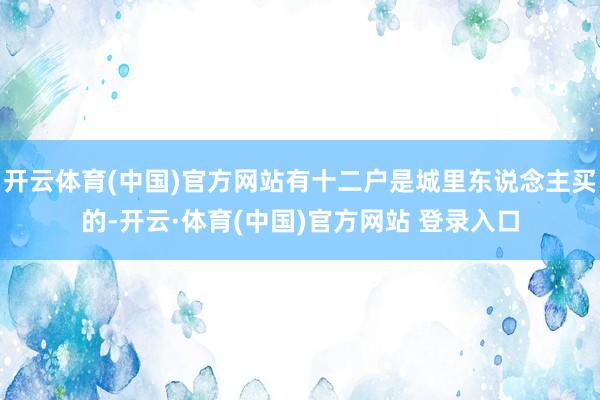 开云体育(中国)官方网站有十二户是城里东说念主买的-开云·体育(中国)官方网站 登录入口
