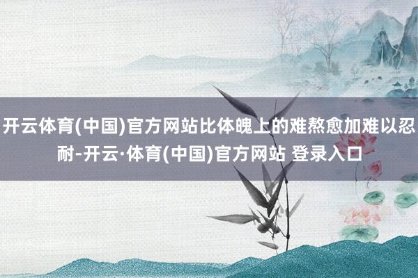 开云体育(中国)官方网站比体魄上的难熬愈加难以忍耐-开云·体育(中国)官方网站 登录入口