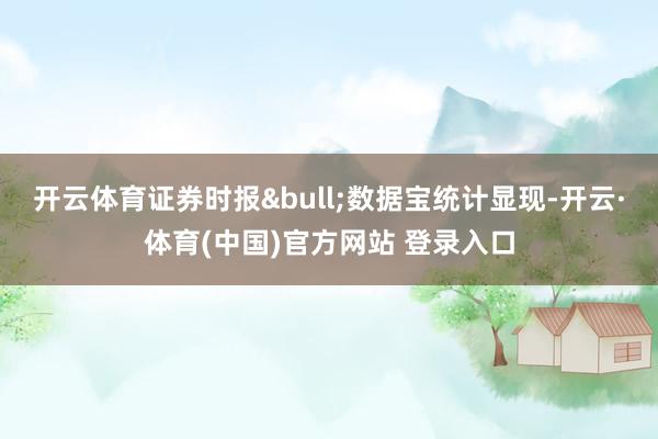 开云体育证券时报&bull;数据宝统计显现-开云·体育(中国)官方网站 登录入口