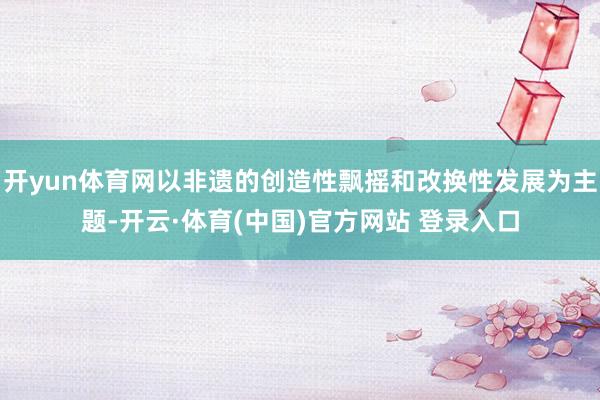 开yun体育网以非遗的创造性飘摇和改换性发展为主题-开云·体育(中国)官方网站 登录入口