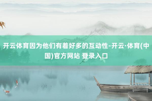 开云体育因为他们有着好多的互动性-开云·体育(中国)官方网站 登录入口