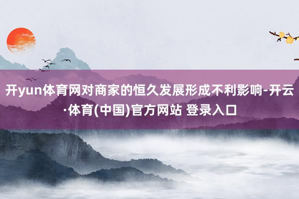 开yun体育网对商家的恒久发展形成不利影响-开云·体育(中国)官方网站 登录入口