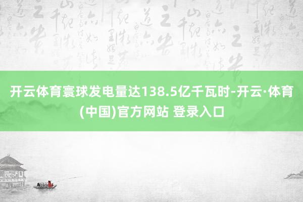 开云体育寰球发电量达138.5亿千瓦时-开云·体育(中国)官方网站 登录入口