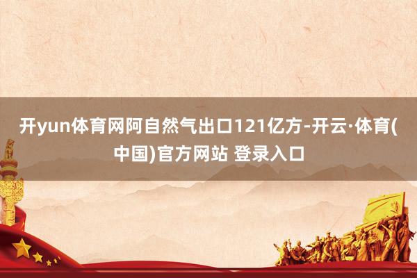 开yun体育网阿自然气出口121亿方-开云·体育(中国)官方网站 登录入口