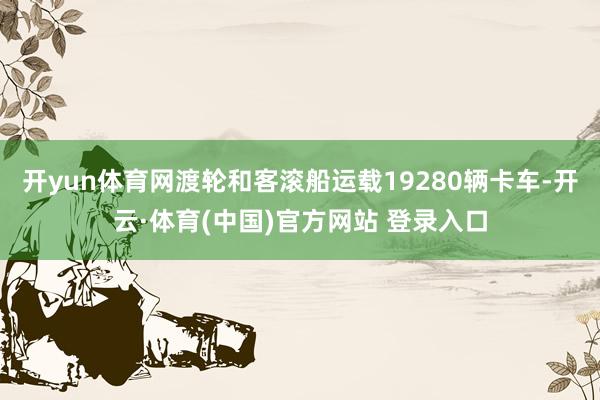开yun体育网渡轮和客滚船运载19280辆卡车-开云·体育(中国)官方网站 登录入口