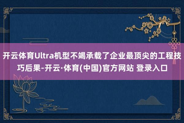 开云体育Ultra机型不竭承载了企业最顶尖的工程技巧后果-开云·体育(中国)官方网站 登录入口