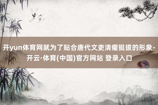开yun体育网就为了贴合唐代文吏清癯挺拔的形象-开云·体育(中国)官方网站 登录入口
