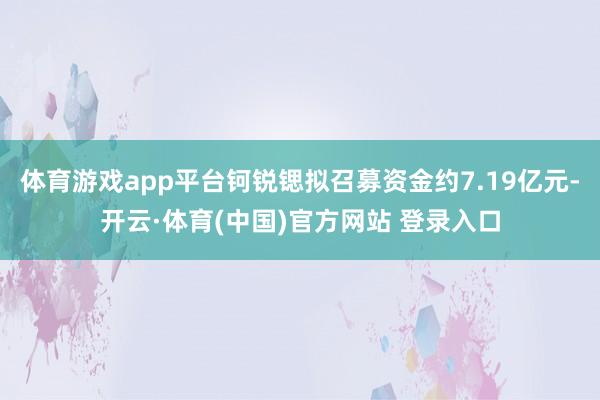体育游戏app平台钶锐锶拟召募资金约7.19亿元-开云·体育(中国)官方网站 登录入口