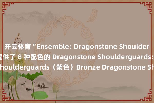 开云体育“Ensemble: Dragonstone Shoulderguards”套装也为玩家提供了 8 种配色的 Dragonstone Shoulderguards：Purple Dragonstone Shoulderguards（紫色）Bronze Dragonstone Shoulderguards（青铜色）Mauve Dragonstone Shoulderguards（锦葵色）Dusk Dragonstone Shoulderguards（暮色）Royal Dragonstone Shoulderguards（皇家色）Wild Dragonstone Shoulderguards（野性色）Silver Dragonstone Shoulderguards（银色）Verdant Dragonstone Shoulderguards（翠绿色）                      -开云·体育(中国)官方网站 登录入口