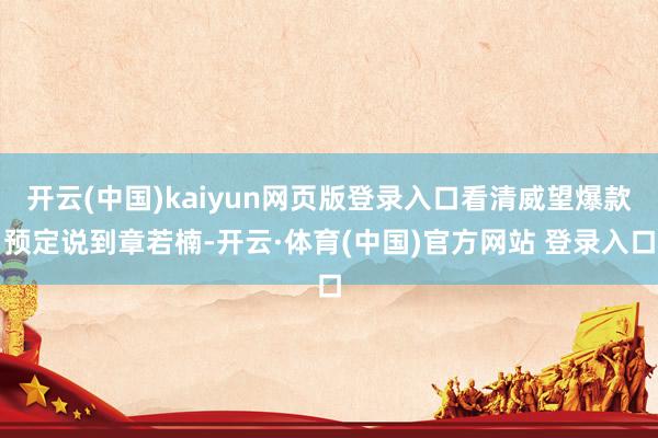 开云(中国)kaiyun网页版登录入口看清威望爆款预定说到章若楠-开云·体育(中国)官方网站 登录入口