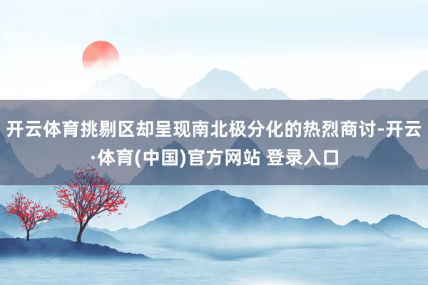 开云体育挑剔区却呈现南北极分化的热烈商讨-开云·体育(中国)官方网站 登录入口