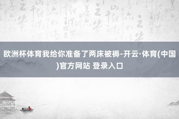 欧洲杯体育我给你准备了两床被褥-开云·体育(中国)官方网站 登录入口
