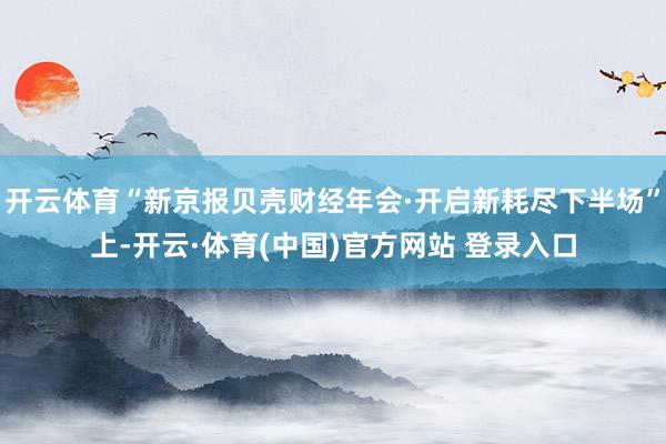 开云体育“新京报贝壳财经年会·开启新耗尽下半场”上-开云·体育(中国)官方网站 登录入口