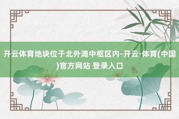 开云体育地块位于北外滩中枢区内-开云·体育(中国)官方网站 登录入口