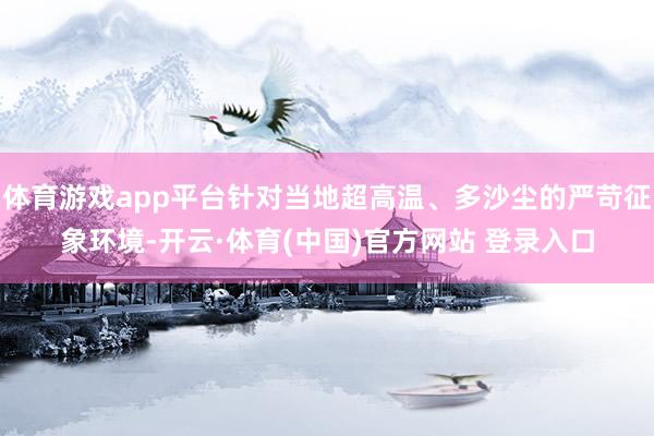 体育游戏app平台针对当地超高温、多沙尘的严苛征象环境-开云·体育(中国)官方网站 登录入口