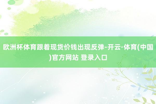 欧洲杯体育跟着现货价钱出现反弹-开云·体育(中国)官方网站 登录入口