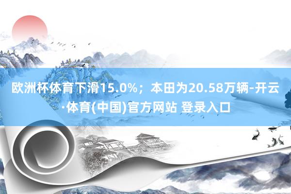 欧洲杯体育下滑15.0%;本田为20.58万辆-开云·体育(中国)官方网站 登录入口