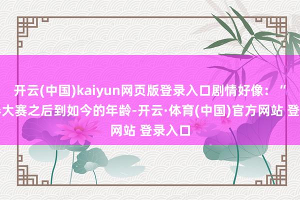 开云(中国)kaiyun网页版登录入口剧情好像:“在金券大赛之后到如今的年龄-开云·体育(中国)官方网站 登录入口