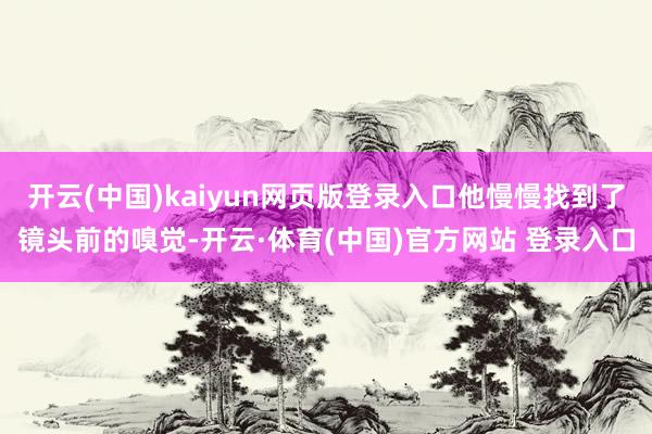 开云(中国)kaiyun网页版登录入口他慢慢找到了镜头前的嗅觉-开云·体育(中国)官方网站 登录入口