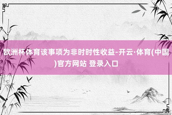 欧洲杯体育该事项为非时时性收益-开云·体育(中国)官方网站 登录入口