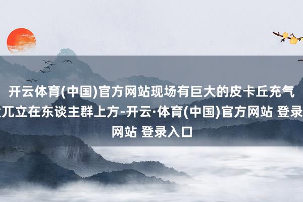开云体育(中国)官方网站现场有巨大的皮卡丘充气安设兀立在东谈主群上方-开云·体育(中国)官方网站 登录入口