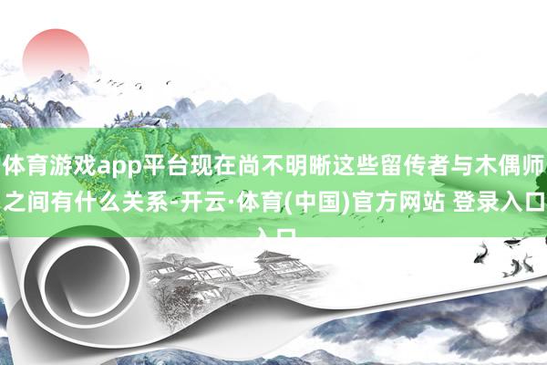体育游戏app平台现在尚不明晰这些留传者与木偶师之间有什么关系-开云·体育(中国)官方网站 登录入口