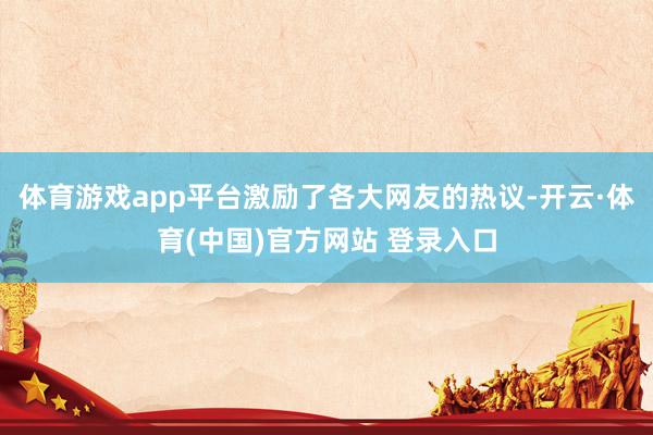 体育游戏app平台激励了各大网友的热议-开云·体育(中国)官方网站 登录入口