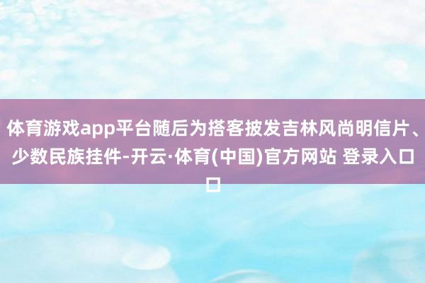 体育游戏app平台随后为搭客披发吉林风尚明信片、少数民族挂件-开云·体育(中国)官方网站 登录入口