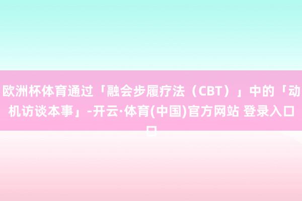 欧洲杯体育通过「融会步履疗法(CBT)」中的「动机访谈本事」-开云·体育(中国)官方网站 登录入口