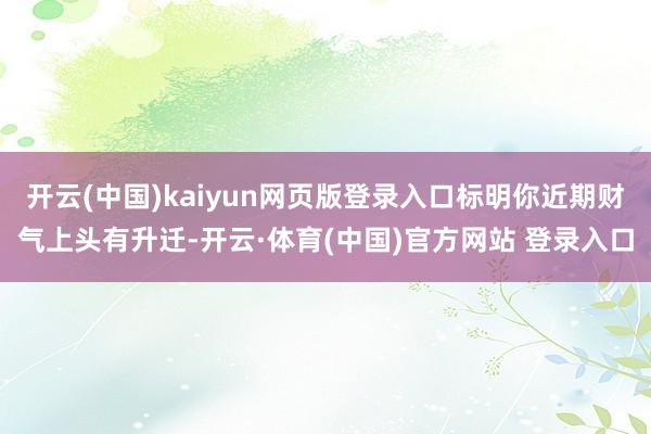 开云(中国)kaiyun网页版登录入口标明你近期财气上头有升迁-开云·体育(中国)官方网站 登录入口