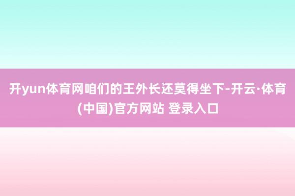 开yun体育网咱们的王外长还莫得坐下-开云·体育(中国)官方网站 登录入口