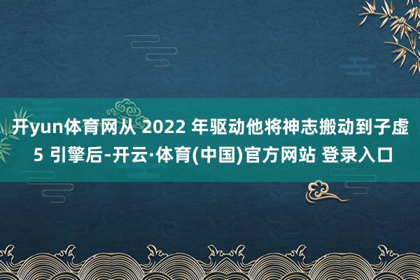 开yun体育网从 2022 年驱动他将神志搬动到子虚 5 引擎后-开云·体育(中国)官方网站 登录入口