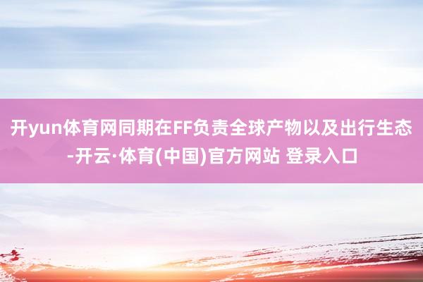 开yun体育网同期在FF负责全球产物以及出行生态-开云·体育(中国)官方网站 登录入口