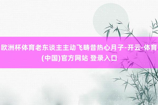 欧洲杯体育老东谈主主动飞畴昔热心月子-开云·体育(中国)官方网站 登录入口