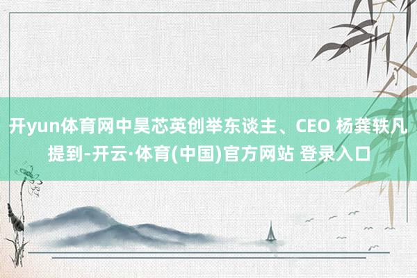 开yun体育网中昊芯英创举东谈主、CEO 杨龚轶凡提到-开云·体育(中国)官方网站 登录入口