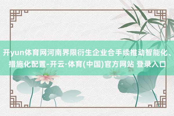 开yun体育网河南界限衍生企业合手续推动智能化、措施化配置-开云·体育(中国)官方网站 登录入口