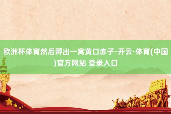 欧洲杯体育然后孵出一窝黄口赤子-开云·体育(中国)官方网站 登录入口