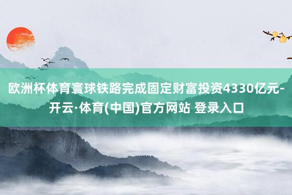 欧洲杯体育寰球铁路完成固定财富投资4330亿元-开云·体育(中国)官方网站 登录入口