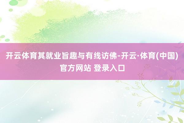 开云体育其就业旨趣与有线访佛-开云·体育(中国)官方网站 登录入口