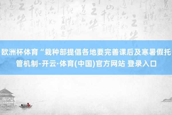 欧洲杯体育“栽种部提倡各地要完善课后及寒暑假托管机制-开云·体育(中国)官方网站 登录入口