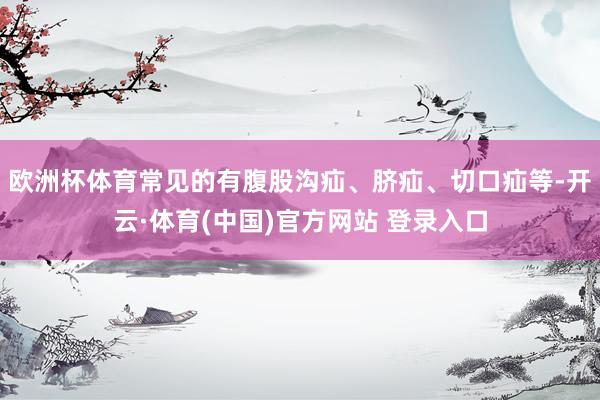 欧洲杯体育常见的有腹股沟疝、脐疝、切口疝等-开云·体育(中国)官方网站 登录入口