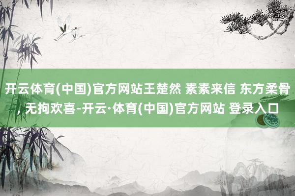 开云体育(中国)官方网站王楚然 素素来信 东方柔骨, 无拘欢喜-开云·体育(中国)官方网站 登录入口