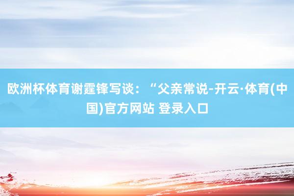 欧洲杯体育谢霆锋写谈：“父亲常说-开云·体育(中国)官方网站 登录入口