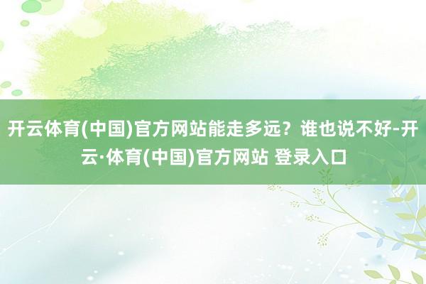 开云体育(中国)官方网站能走多远？谁也说不好-开云·体育(中国)官方网站 登录入口