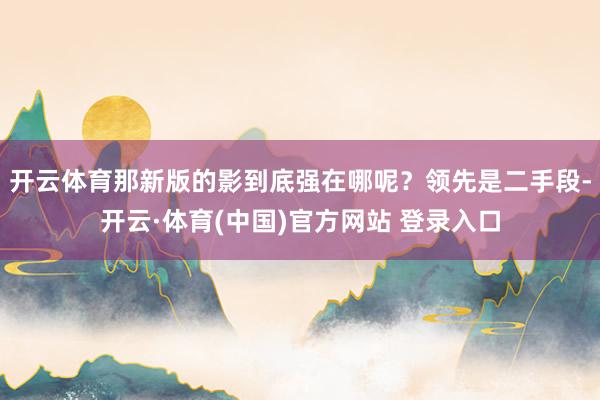 开云体育那新版的影到底强在哪呢?领先是二手段-开云·体育(中国)官方网站 登录入口